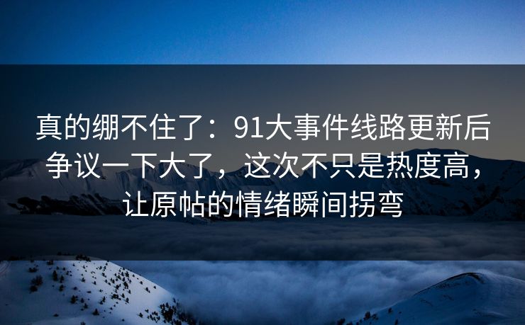 真的绷不住了：91大事件线路更新后争议一下大了，这次不只是热度高，让原帖的情绪瞬间拐弯
