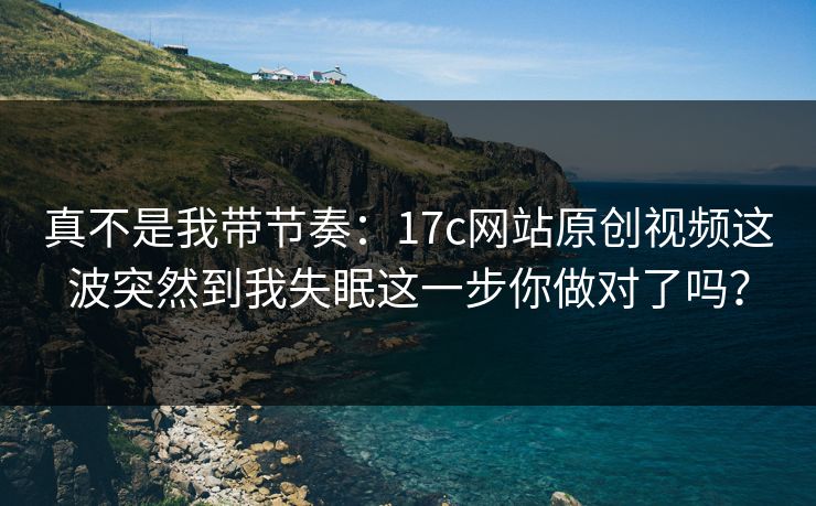 真不是我带节奏：17c网站原创视频这波突然到我失眠这一步你做对了吗？