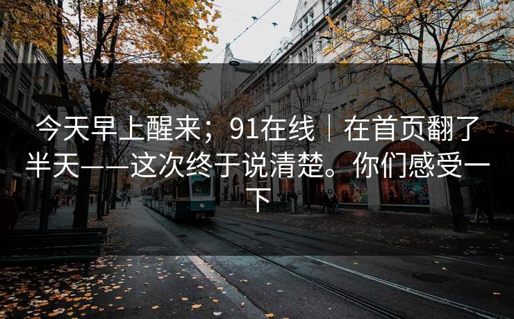 今天早上醒来；91在线｜在首页翻了半天——这次终于说清楚。你们感受一下