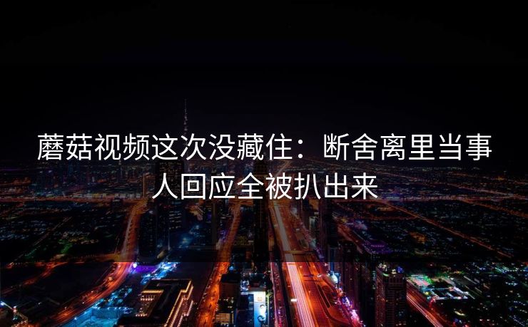 蘑菇视频这次没藏住：断舍离里当事人回应全被扒出来