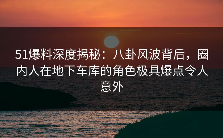 51爆料深度揭秘：八卦风波背后，圈内人在地下车库的角色极具爆点令人意外