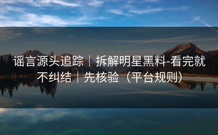 谣言源头追踪|拆解明星黑料-看完就不纠结|先核验(平台规则) 谣言源头追踪|拆解明星黑料-看完就不纠结|先核验(平台规则)