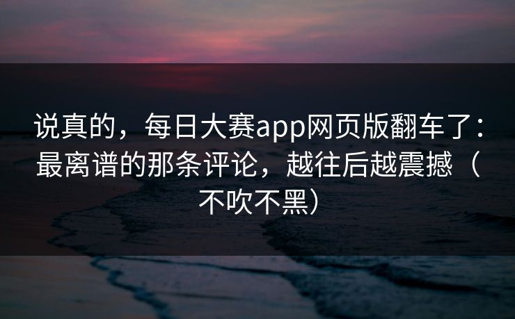 说真的，每日大赛app网页版翻车了：最离谱的那条评论，越往后越震撼（不吹不黑）