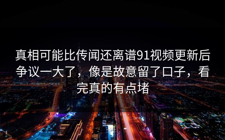 真相可能比传闻还离谱91视频更新后争议一大了,像是故意留了口子,看完真的有点堵 真相可能比传闻还离谱91视频更新后争议一大了,像是故意留了口子,看完真的有点堵