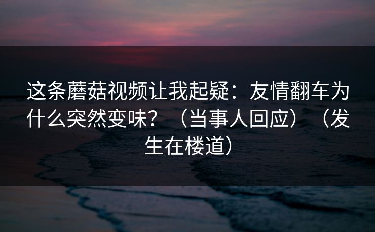 这条蘑菇视频让我起疑：友情翻车为什么突然变味？（当事人回应）（发生在楼道）