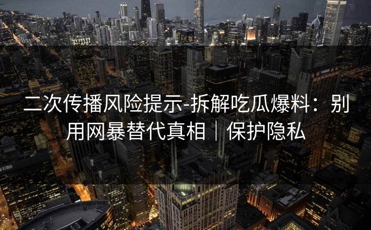 二次传播风险提示-拆解吃瓜爆料:别用网暴替代真相|保护隐私 二次传播风险提示-拆解吃瓜爆料:别用网暴替代真相|保护隐私