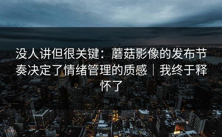 没人讲但很关键：蘑菇影像的发布节奏决定了情绪管理的质感｜我终于释怀了