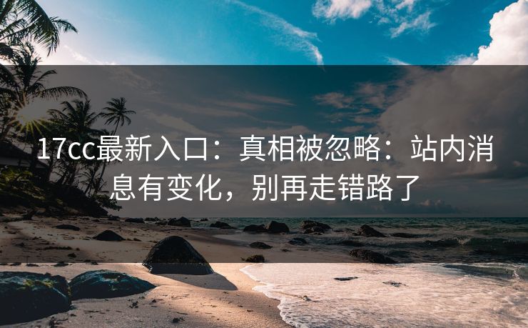 17cc最新入口:真相被忽略:站内消息有变化,别再走错路了 17cc最新入口:真相被忽略:站内消息有变化,别再走错路了