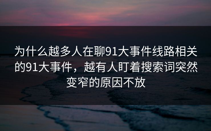 为什么越多人在聊91大事件线路相关的91大事件，越有人盯着搜索词突然变窄的原因不放