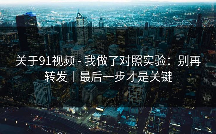 关于91视频 - 我做了对照实验：别再转发｜最后一步才是关键