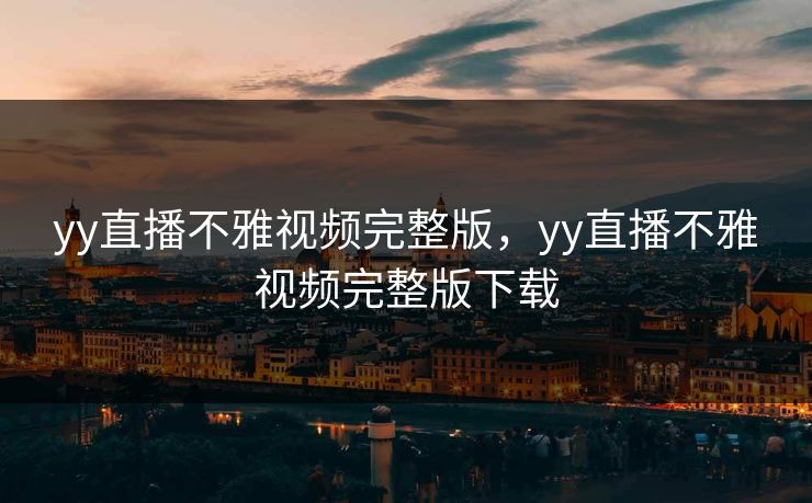yy直播不雅视频完整版，yy直播不雅视频完整版下载
