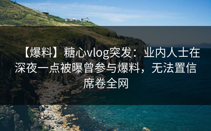 【爆料】糖心vlog突发：业内人士在深夜一点被曝曾参与爆料，无法置信席卷全网