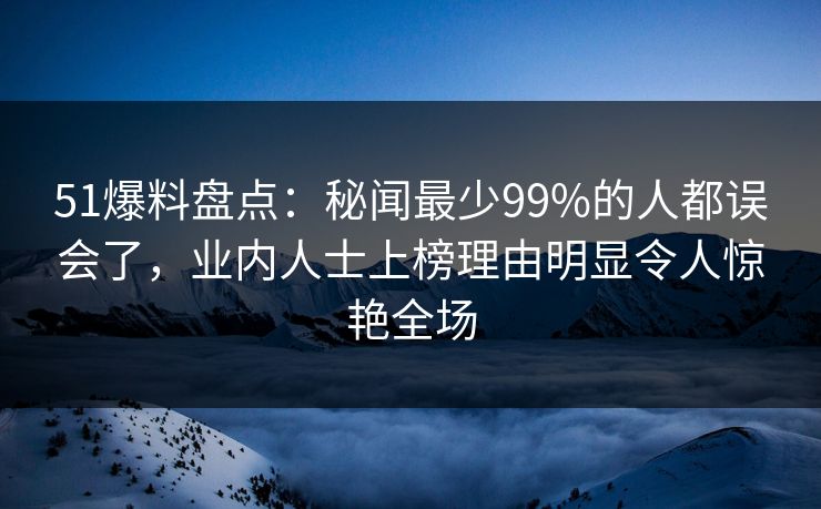 51爆料盘点：秘闻最少99%的人都误会了，业内人士上榜理由明显令人惊艳全场