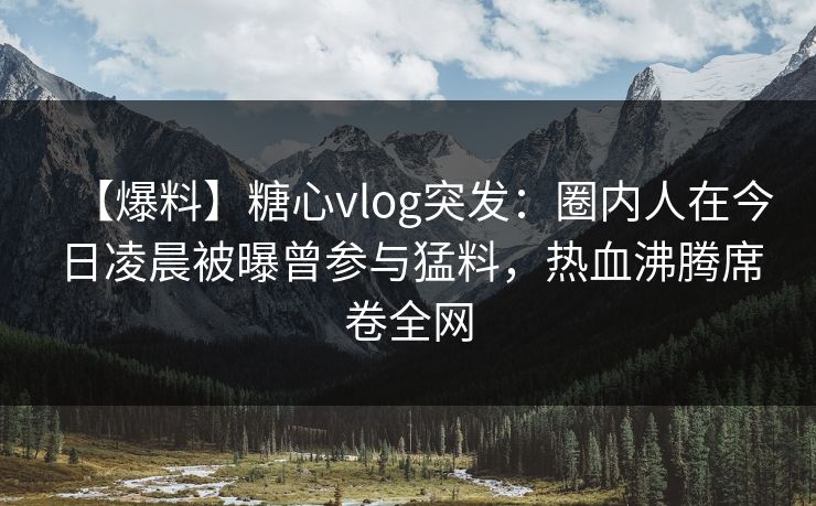 【爆料】糖心vlog突发：圈内人在今日凌晨被曝曾参与猛料，热血沸腾席卷全网