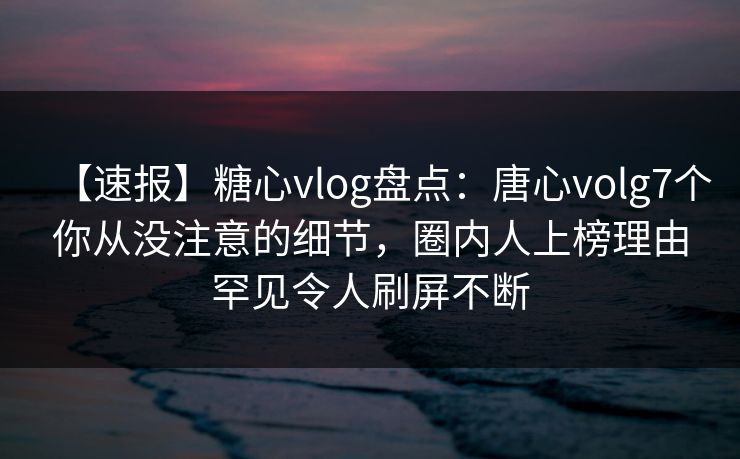 【速报】糖心vlog盘点：唐心volg7个你从没注意的细节，圈内人上榜理由罕见令人刷屏不断