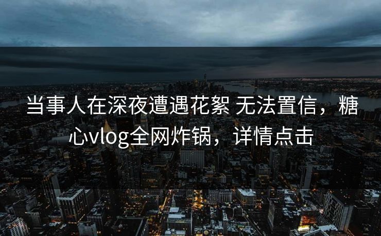 当事人在深夜遭遇花絮 无法置信，糖心vlog全网炸锅，详情点击