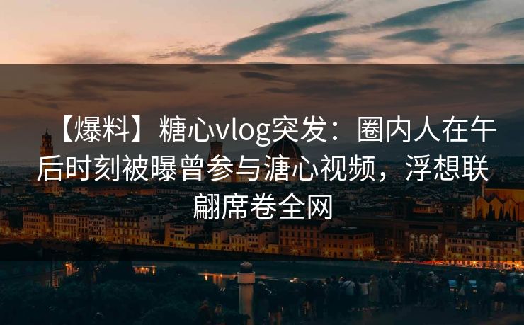 【爆料】糖心vlog突发：圈内人在午后时刻被曝曾参与溏心视频，浮想联翩席卷全网