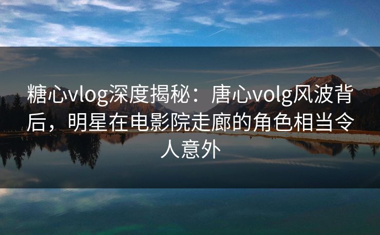 糖心vlog深度揭秘：唐心volg风波背后，明星在电影院走廊的角色相当令人意外