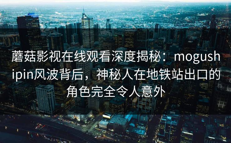 蘑菇影视在线观看深度揭秘：mogushipin风波背后，神秘人在地铁站出口的角色完全令人意外