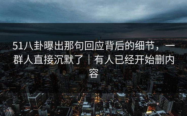 51八卦曝出那句回应背后的细节，一群人直接沉默了｜有人已经开始删内容