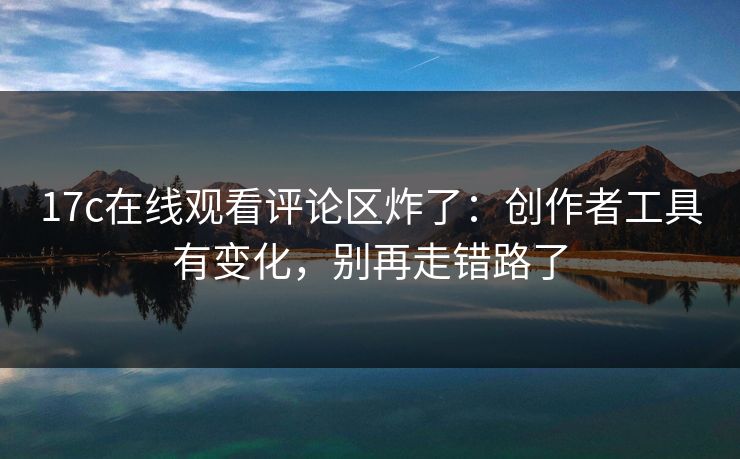 17c在线观看评论区炸了：创作者工具有变化，别再走错路了