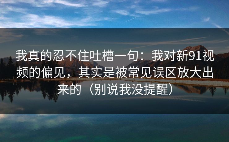 我真的忍不住吐槽一句：我对新91视频的偏见，其实是被常见误区放大出来的（别说我没提醒）