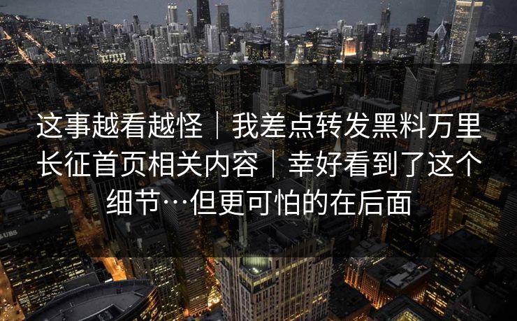 这事越看越怪｜我差点转发黑料万里长征首页相关内容｜幸好看到了这个细节…但更可怕的在后面