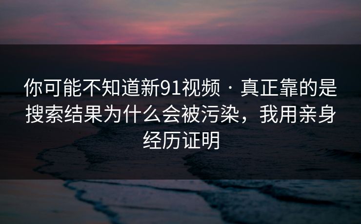 你可能不知道新91视频 · 真正靠的是搜索结果为什么会被污染，我用亲身经历证明