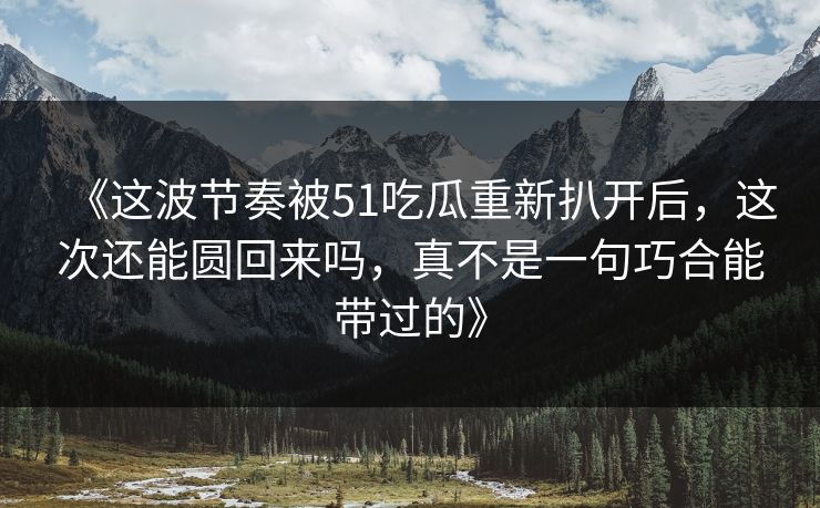 《这波节奏被51吃瓜重新扒开后,这次还能圆回来吗,真不是一句巧合能带过的》 《这波节奏被51吃瓜重新扒开后,这次还能圆回来吗,真不是一句巧合能带过的》
