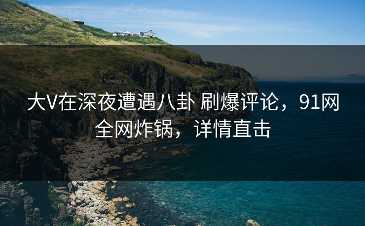 大V在深夜遭遇八卦 刷爆评论，91网全网炸锅，详情直击