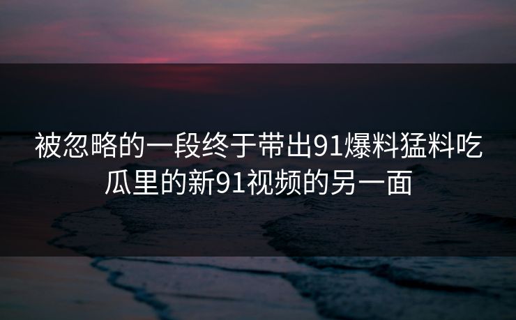 被忽略的一段终于带出91爆料猛料吃瓜里的新91视频的另一面