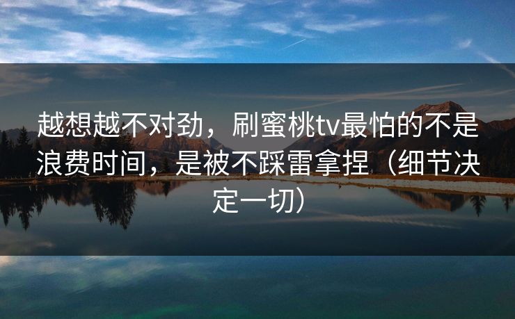 越想越不对劲，刷蜜桃tv最怕的不是浪费时间，是被不踩雷拿捏（细节决定一切）