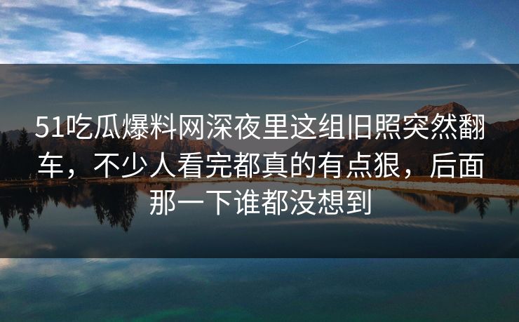 51吃瓜爆料网深夜里这组旧照突然翻车，不少人看完都真的有点狠，后面那一下谁都没想到