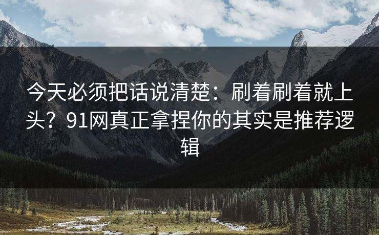 今天必须把话说清楚：刷着刷着就上头？91网真正拿捏你的其实是推荐逻辑