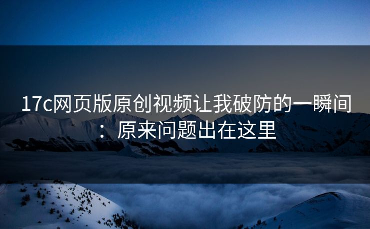 17c网页版原创视频让我破防的一瞬间：原来问题出在这里