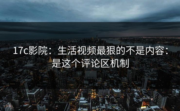 17c影院：生活视频最狠的不是内容：是这个评论区机制
