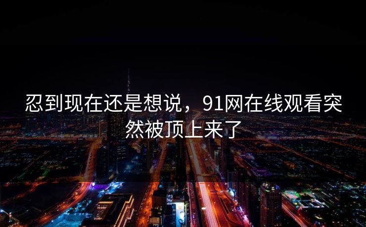 忍到现在还是想说，91网在线观看突然被顶上来了