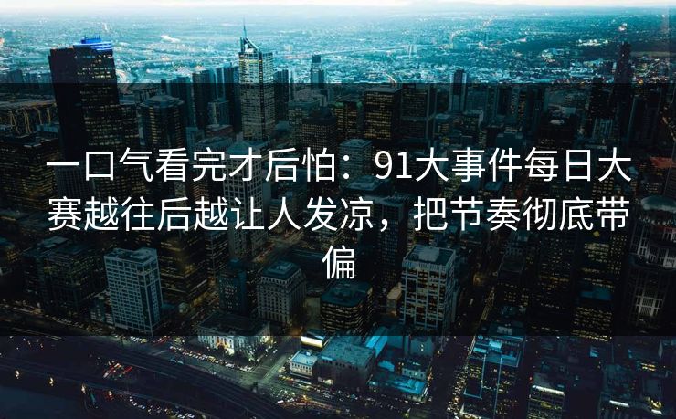 一口气看完才后怕:91大事件每日大赛越往后越让人发凉,把节奏彻底带偏 一口气看完才后怕:91大事件每日大赛越往后越让人发凉,把节奏彻底带偏