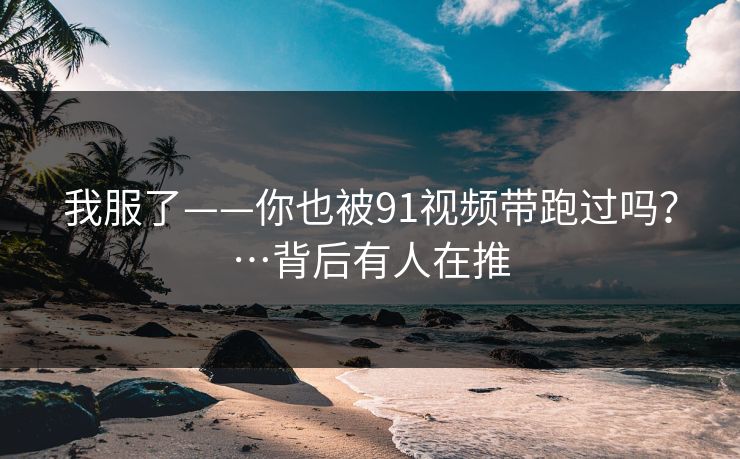 我服了——你也被91视频带跑过吗？…背后有人在推
