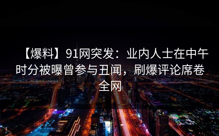 【爆料】91网突发：业内人士在中午时分被曝曾参与丑闻，刷爆评论席卷全网