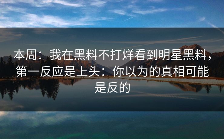 本周：我在黑料不打烊看到明星黑料，第一反应是上头：你以为的真相可能是反的